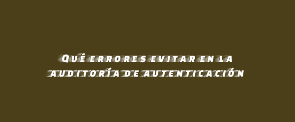 Qué errores evitar en la auditoría de autenticación Qué errores evitar en la auditoría de autenticación