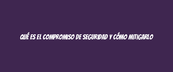 Qué es el compromiso de seguridad y cómo mitigarlo