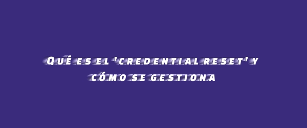 Qué es el 'credential reset' y cómo se gestiona Qué es el 'credential reset' y cómo se gestiona