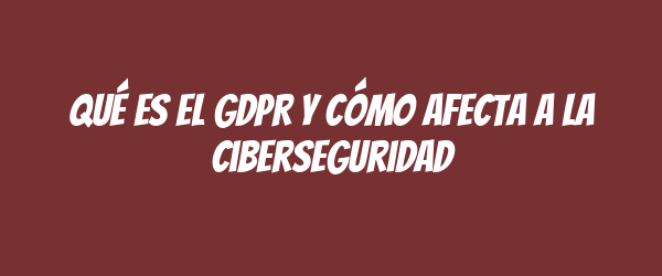 Qué es el GDPR y cómo afecta a la ciberseguridad
