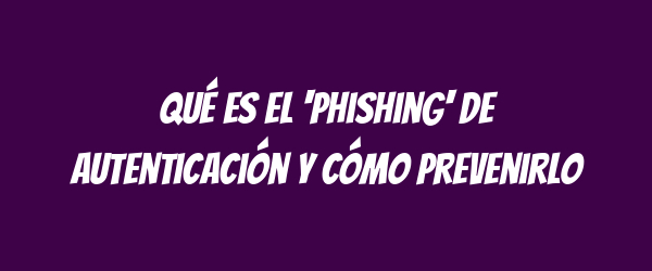 Qué es el 'phishing' de autenticación y cómo prevenirlo Qué es el 'phishing' de autenticación y cómo prevenirlo