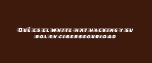 Qué es el white-hat hacking y su rol en ciberseguridad