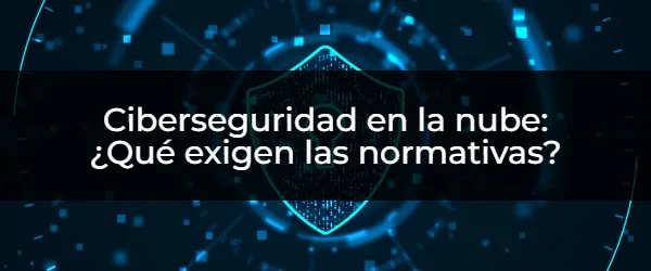 Ciberseguridad en la nube: ¿Qué exigen las normativas? Ciberseguridad en la nube: Guía completa para cumplir normativas