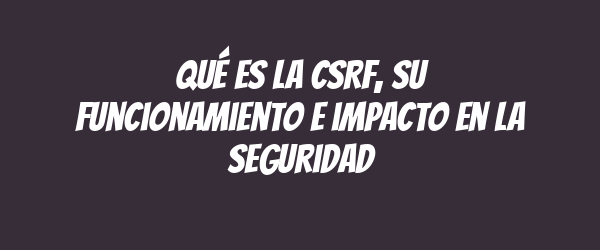 Qué es la CSRF, su funcionamiento e impacto en la seguridad
