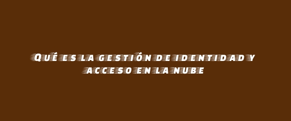 Qué es la gestión de identidad y acceso en la nube Qué es la gestión de identidad y acceso en la nube