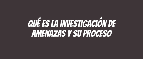 Qué es la investigación de amenazas y su proceso