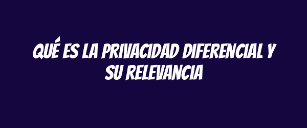 Qué es la privacidad diferencial y su relevancia