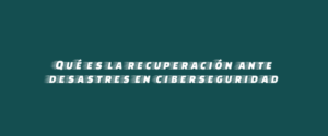 Qué es la recuperación ante desastres en ciberseguridad