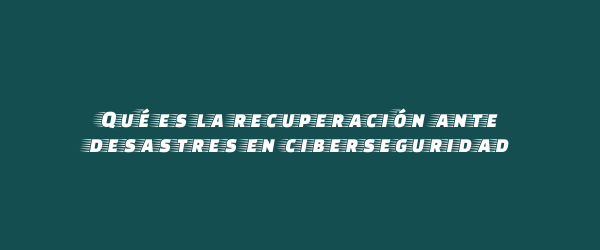 Qué es la recuperación ante desastres en ciberseguridad