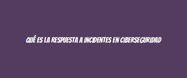 Qué es la respuesta a incidentes en ciberseguridad