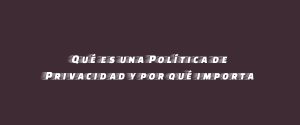 Qué es una Política de Privacidad y por qué importa