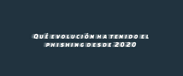 Qué evolución ha tenido el phishing desde 2020 Qué evolución ha tenido el phishing desde 2020