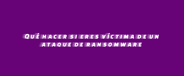 Qué hacer si eres víctima de un ataque de ransomware