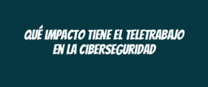 Qué impacto tiene el teletrabajo en la ciberseguridad