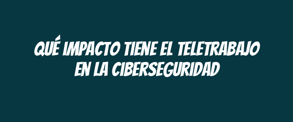 Qué impacto tiene el teletrabajo en la ciberseguridad