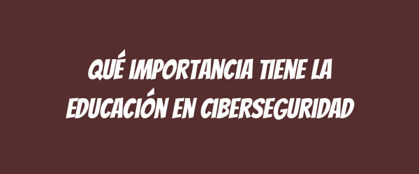 Qué importancia tiene la educación en ciberseguridad