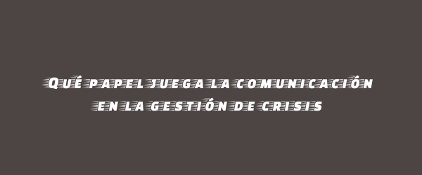 Qué papel juega la comunicación en la gestión de crisis Qué papel juega la comunicación en la gestión de crisis