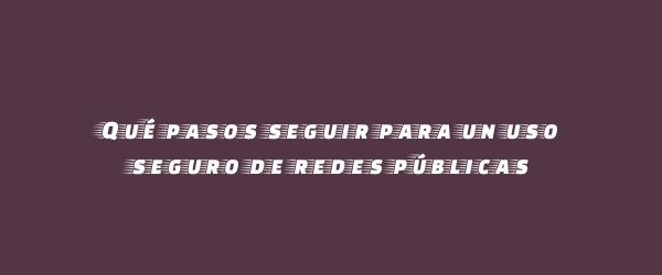Qué pasos seguir para un uso seguro de redes públicas Qué pasos seguir para un uso seguro de redes públicas