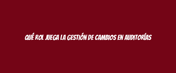 Qué rol juega la gestión de cambios en auditorías Qué rol juega la gestión de cambios en auditorías