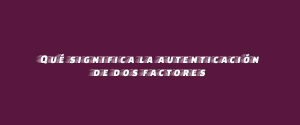 Qué significa la autenticación de dos factores Qué significa la autenticación de dos factores