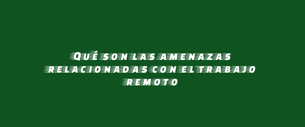 Qué son las amenazas relacionadas con el trabajo remoto Qué son las amenazas relacionadas con el trabajo remoto