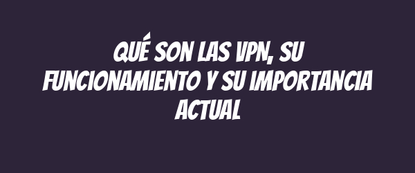 Qué son las VPN, su funcionamiento y su importancia actual