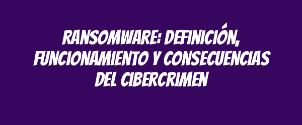 Ransomware: Definición, Funcionamiento y Consecuencias del Cibercrimen Ransomware: Definición, Funcionamiento y Consecuencias del Cibercrimen
