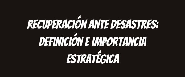 Recuperación ante desastres: definición e importancia estratégica