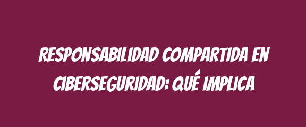 Responsabilidad compartida en ciberseguridad: qué implica