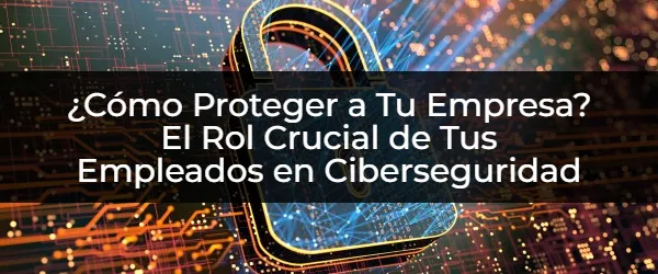 ¿Cómo Fortalecer Tu Ciberseguridad? El Rol Esencial de Tus Empleados