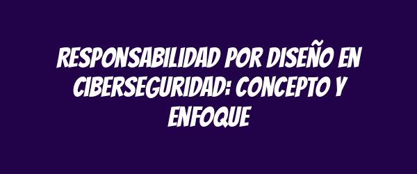 Responsabilidad por diseño en ciberseguridad: concepto y enfoque