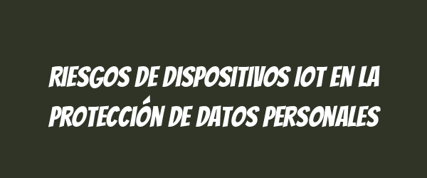 Riesgos de dispositivos IoT en la protección de datos personales Riesgos de dispositivos IoT en la protección de datos personales