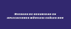 Riesgos de seguridad en aplicaciones móviles: cuáles son