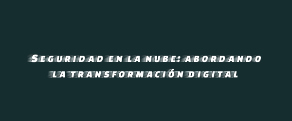 Seguridad en la nube: abordando la transformación digital Seguridad en la nube: abordando la transformación digital