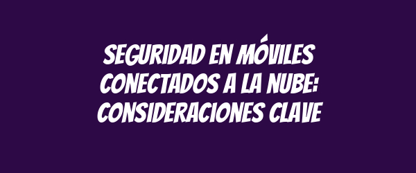 Seguridad en móviles conectados a la nube: consideraciones clave