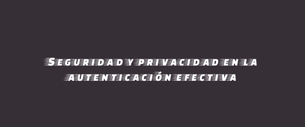 Seguridad y privacidad en la autenticación efectiva Seguridad y privacidad en la autenticación efectiva
