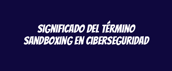 Significado del término sandboxing en ciberseguridad
