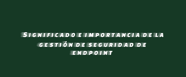 Significado e importancia de la gestión de seguridad de endpoint Significado e importancia de la gestión de seguridad de endpoint
