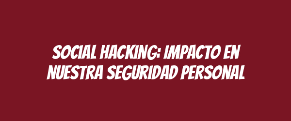 Social hacking: Impacto en nuestra seguridad personal