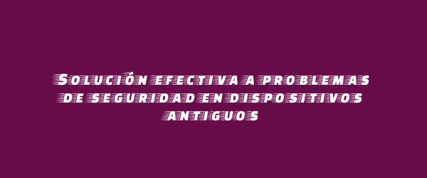 Solución efectiva a problemas de seguridad en dispositivos antiguos Solución efectiva a problemas de seguridad en dispositivos antiguos