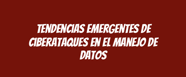 Tendencias emergentes de ciberataques en el manejo de datos