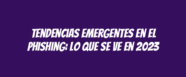 Tendencias emergentes en el phishing: lo que se ve en 2023