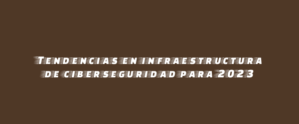 Tendencias en infraestructura de ciberseguridad para 2023 Tendencias en infraestructura de ciberseguridad para 2023