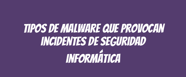 Tipos de malware que provocan incidentes de seguridad informática