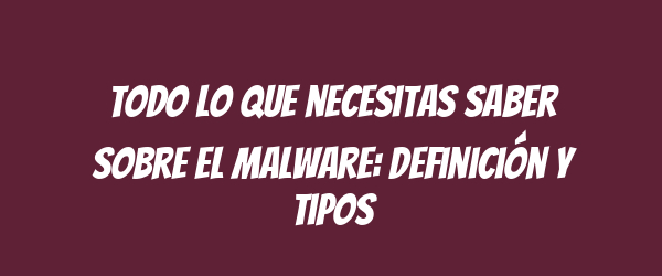 Todo lo que necesitas saber sobre el malware: definición y tipos