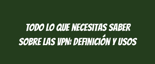 Todo lo que necesitas saber sobre las VPN: Definición y usos