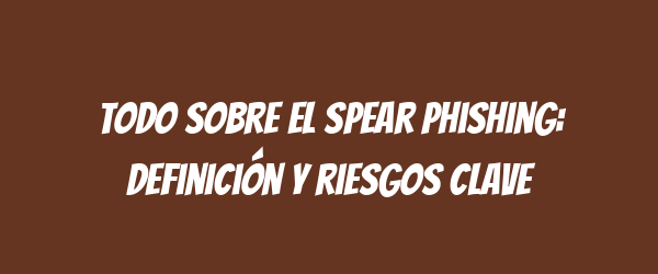Todo sobre el spear phishing: definición y riesgos clave