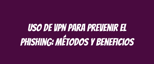 Uso de VPN para prevenir el phishing: métodos y beneficios