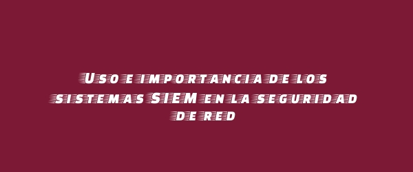 Uso e importancia de los sistemas SIEM en la seguridad de red