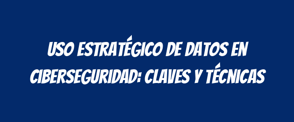 Uso Estratégico de Datos en Ciberseguridad: Claves y Técnicas Uso Estratégico de Datos en Ciberseguridad: Claves y Técnicas